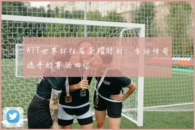 WTT世界杯往届荣耀时刻：专访传奇选手的赛场回忆