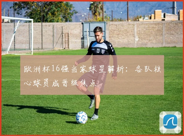 欧洲杯16强当家球星解析:各队核心球员成晋级焦点