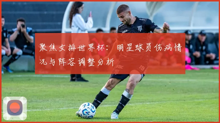 聚焦女排世界杯:明星球员伤病情况与阵容调整分析