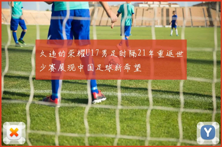 久违的荣耀U17男足时隔21年重返世少赛展现中国足球新希望