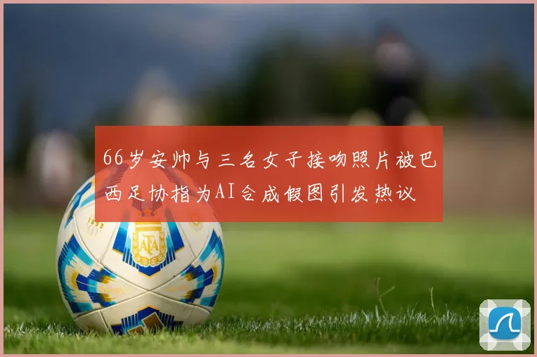66岁安帅与三名女子接吻照片被巴西足协指为AI合成假图引发热议
