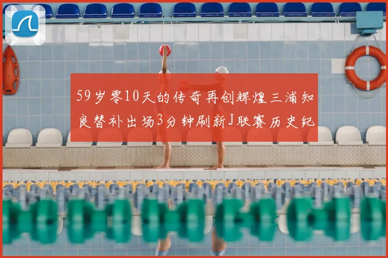 59岁零10天的传奇再创辉煌三浦知良替补出场3分钟刷新J联赛历史纪录