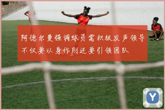 阿德尔曼强调球员需积极发声领导不仅要以身作则还要引领团队
