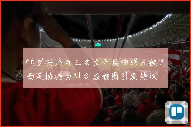 66岁安帅与三名女子接吻照片被巴西足协指为AI合成假图引发热议