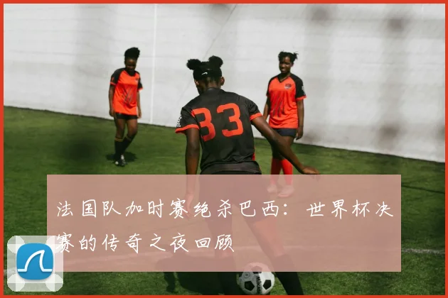 法国队加时赛绝杀巴西:世界杯决赛的传奇之夜回顾