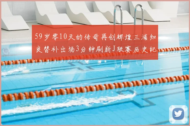 59岁零10天的传奇再创辉煌三浦知良替补出场3分钟刷新J联赛历史纪录