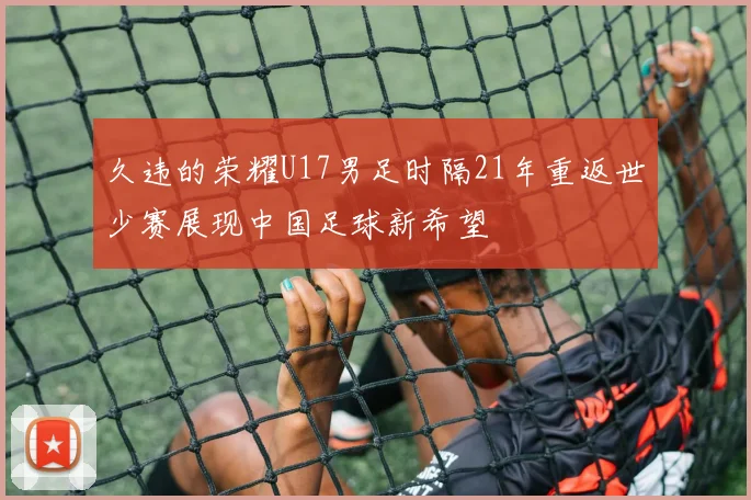 久违的荣耀U17男足时隔21年重返世少赛展现中国足球新希望