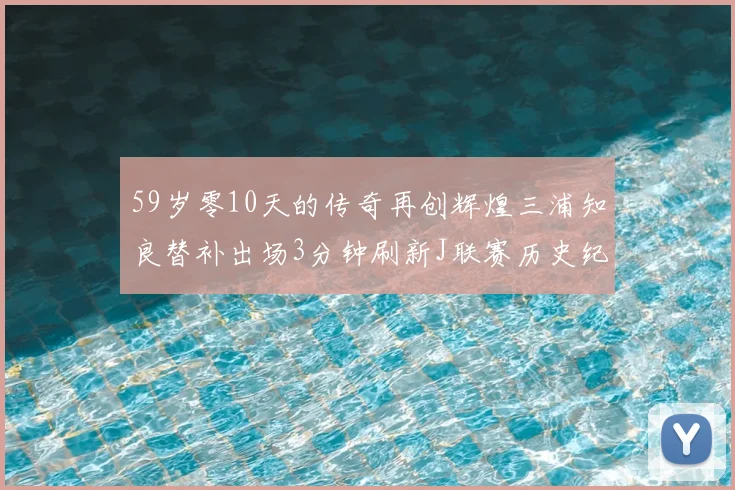 59岁零10天的传奇再创辉煌三浦知良替补出场3分钟刷新J联赛历史纪录