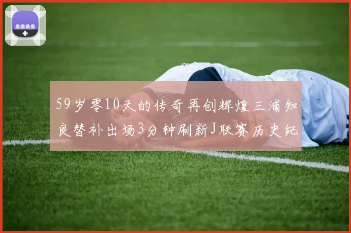 59岁零10天的传奇再创辉煌三浦知良替补出场3分钟刷新J联赛历史纪录