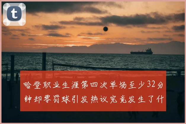 哈登职业生涯第四次单场至少32分钟却零罚球引发热议究竟发生了什么