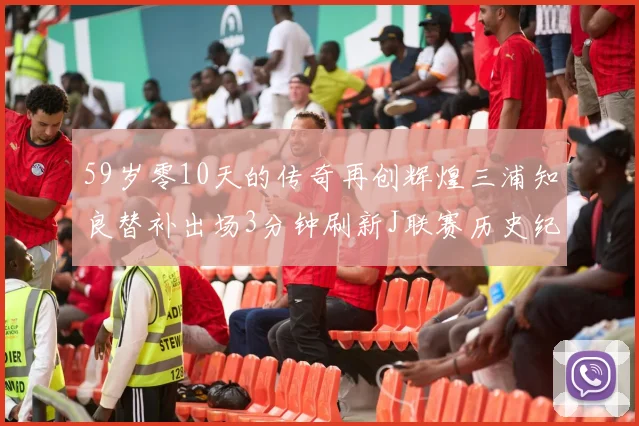 59岁零10天的传奇再创辉煌三浦知良替补出场3分钟刷新J联赛历史纪录