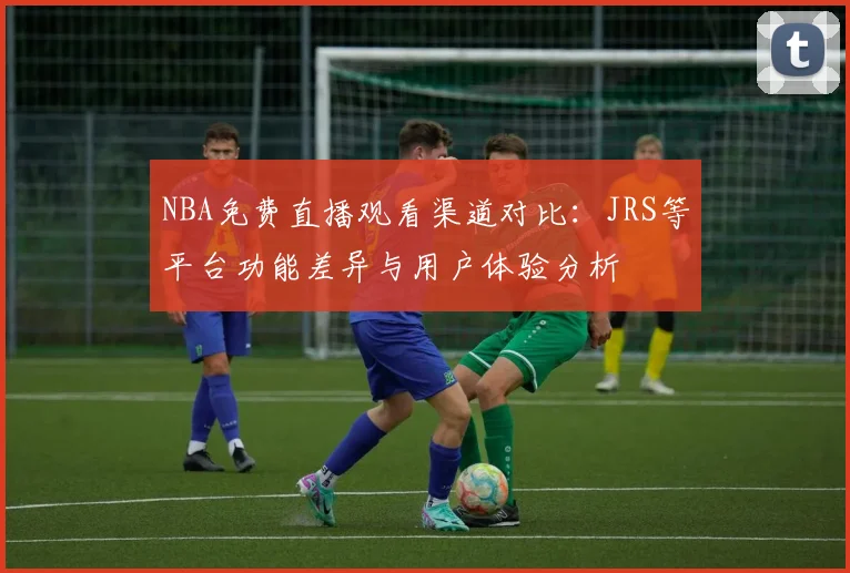 NBA免费直播观看渠道对比：JRS等平台功能差异与用户体验分析