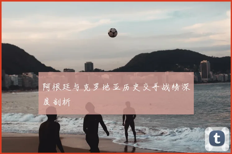 阿根廷与克罗地亚历史交手战绩深度剖析