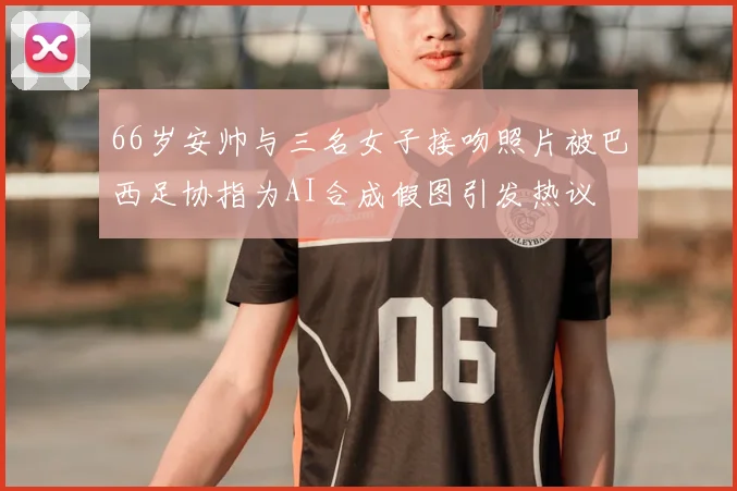 66岁安帅与三名女子接吻照片被巴西足协指为AI合成假图引发热议