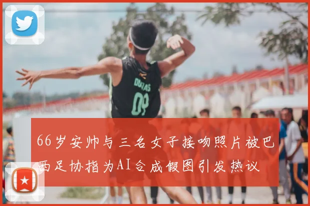 66岁安帅与三名女子接吻照片被巴西足协指为AI合成假图引发热议