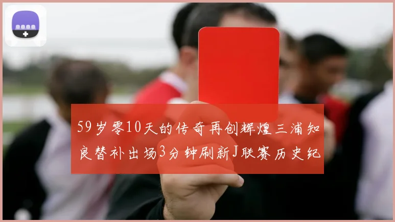 59岁零10天的传奇再创辉煌三浦知良替补出场3分钟刷新J联赛历史纪录