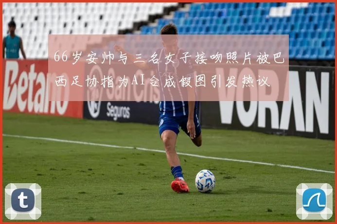 66岁安帅与三名女子接吻照片被巴西足协指为AI合成假图引发热议