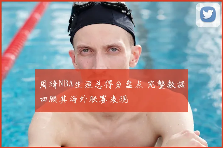 周琦NBA生涯总得分盘点 完整数据回顾其海外联赛表现