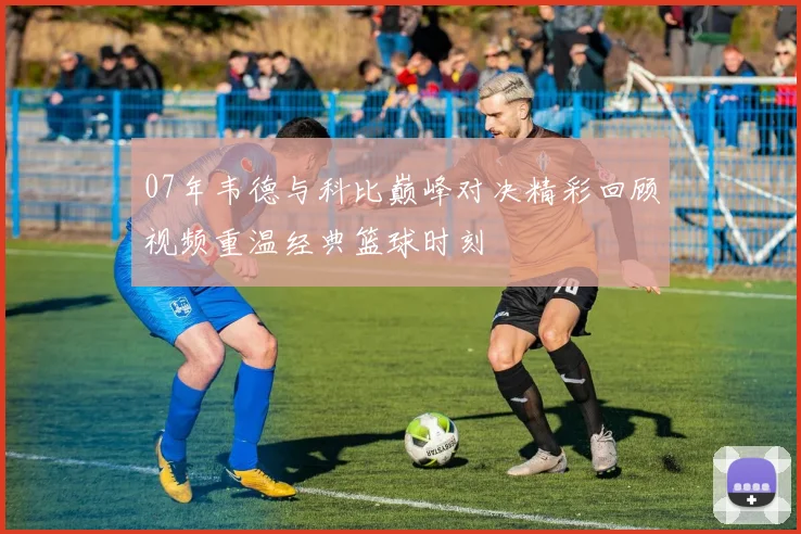 07年韦德与科比巅峰对决精彩回顾视频重温经典篮球时刻