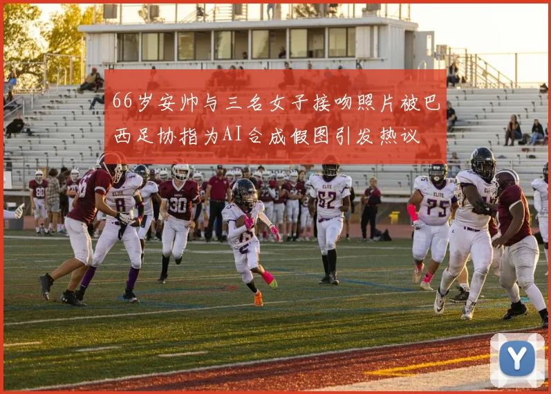 66岁安帅与三名女子接吻照片被巴西足协指为AI合成假图引发热议