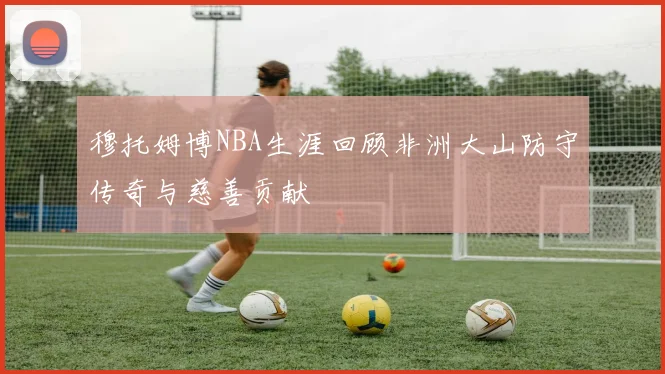 穆托姆博NBA生涯回顾非洲大山防守传奇与慈善贡献