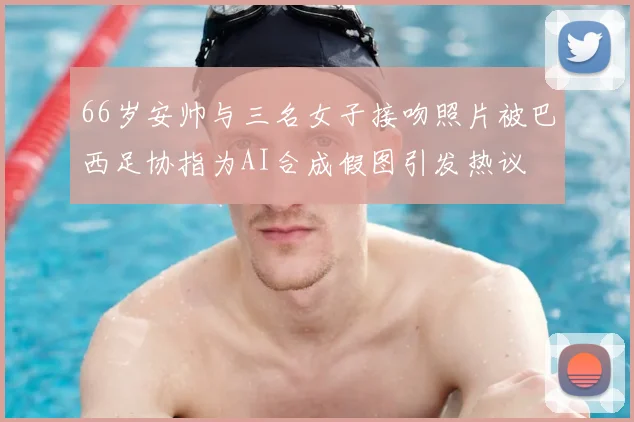 66岁安帅与三名女子接吻照片被巴西足协指为AI合成假图引发热议