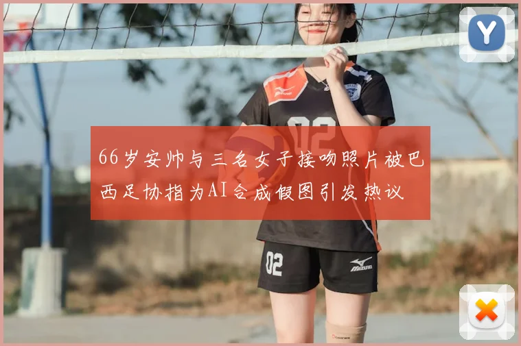 66岁安帅与三名女子接吻照片被巴西足协指为AI合成假图引发热议