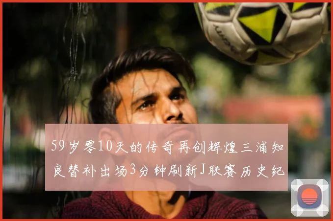 59岁零10天的传奇再创辉煌三浦知良替补出场3分钟刷新J联赛历史纪录