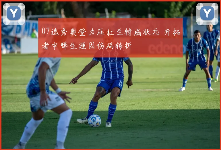 07选秀奥登力压杜兰特成状元 开拓者中锋生涯因伤病转折