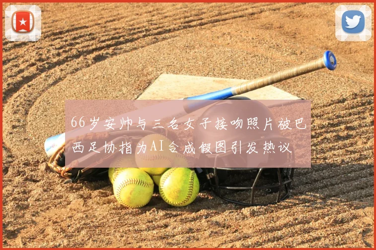 66岁安帅与三名女子接吻照片被巴西足协指为AI合成假图引发热议