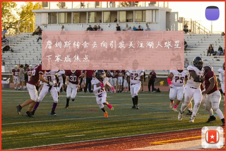 詹姆斯转会去向引发关注湖人球星下家成焦点