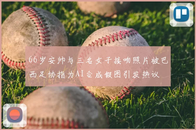 66岁安帅与三名女子接吻照片被巴西足协指为AI合成假图引发热议