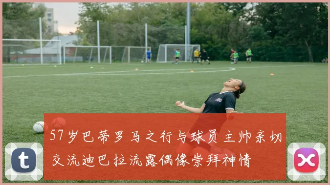 57岁巴蒂罗马之行与球员主帅亲切交流迪巴拉流露偶像崇拜神情