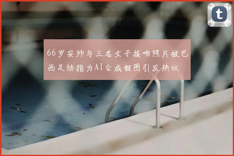 66岁安帅与三名女子接吻照片被巴西足协指为AI合成假图引发热议