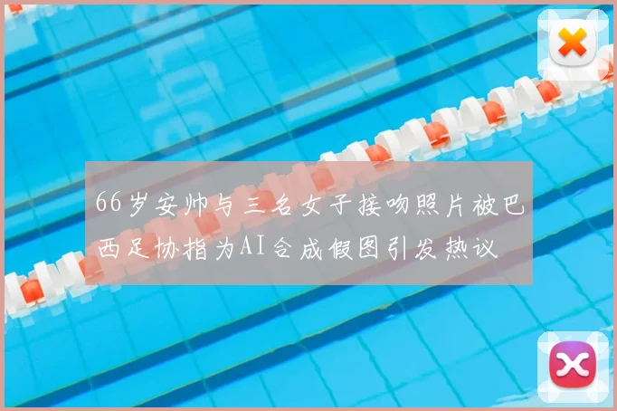 66岁安帅与三名女子接吻照片被巴西足协指为AI合成假图引发热议
