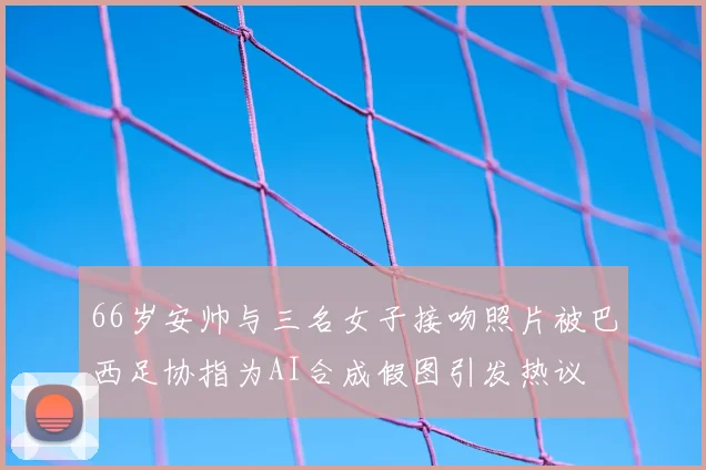 66岁安帅与三名女子接吻照片被巴西足协指为AI合成假图引发热议