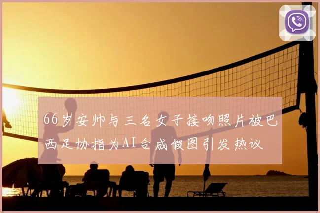 66岁安帅与三名女子接吻照片被巴西足协指为AI合成假图引发热议