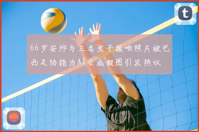 66岁安帅与三名女子接吻照片被巴西足协指为AI合成假图引发热议