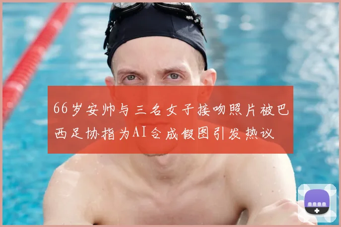 66岁安帅与三名女子接吻照片被巴西足协指为AI合成假图引发热议