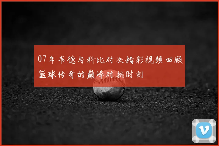 07年韦德与科比对决精彩视频回顾篮球传奇的巅峰对抗时刻