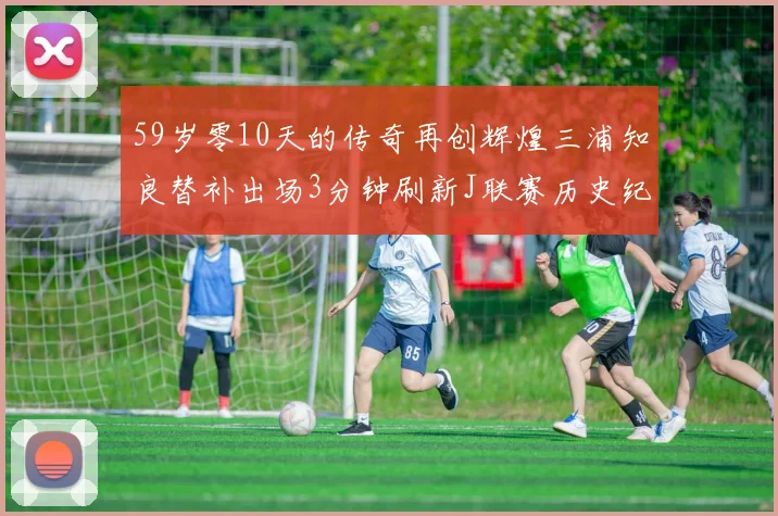 59岁零10天的传奇再创辉煌三浦知良替补出场3分钟刷新J联赛历史纪录