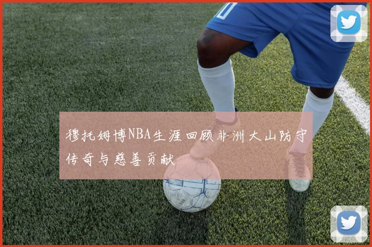 穆托姆博NBA生涯回顾非洲大山防守传奇与慈善贡献