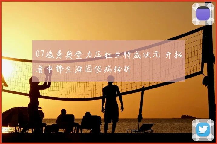 07选秀奥登力压杜兰特成状元 开拓者中锋生涯因伤病转折