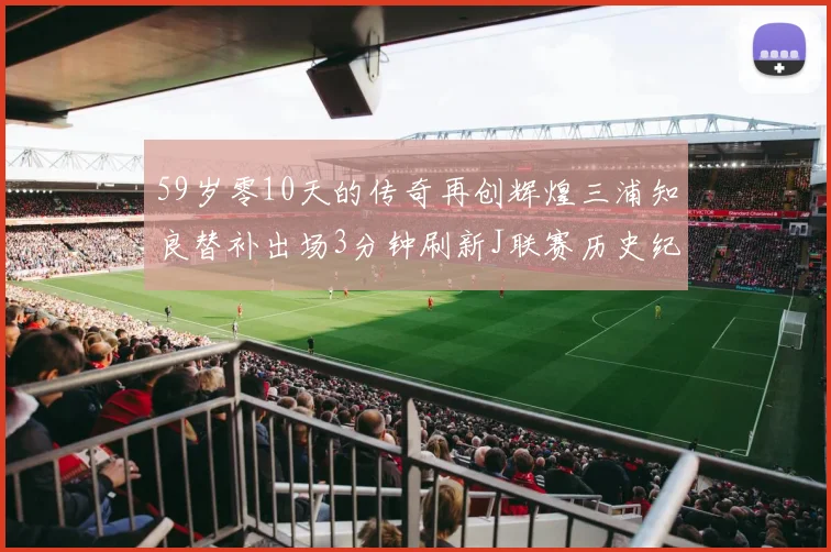 59岁零10天的传奇再创辉煌三浦知良替补出场3分钟刷新J联赛历史纪录