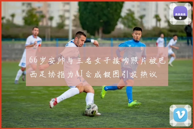 66岁安帅与三名女子接吻照片被巴西足协指为AI合成假图引发热议