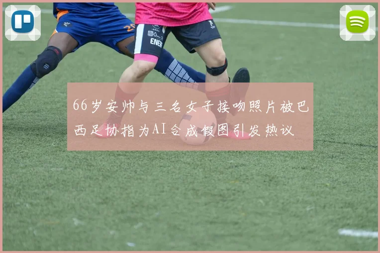 66岁安帅与三名女子接吻照片被巴西足协指为AI合成假图引发热议