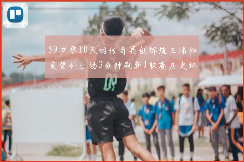 59岁零10天的传奇再创辉煌三浦知良替补出场3分钟刷新J联赛历史纪录