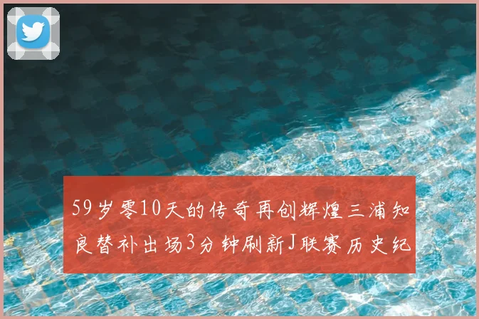 59岁零10天的传奇再创辉煌三浦知良替补出场3分钟刷新J联赛历史纪录