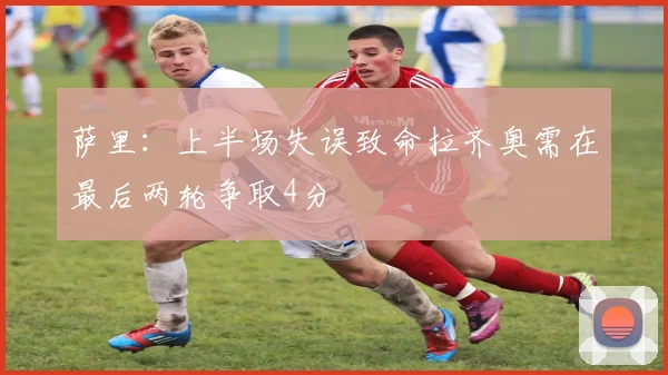 萨里:上半场失误致命拉齐奥需在最后两轮争取4分