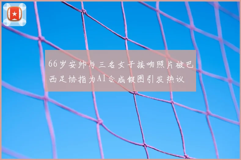 66岁安帅与三名女子接吻照片被巴西足协指为AI合成假图引发热议
